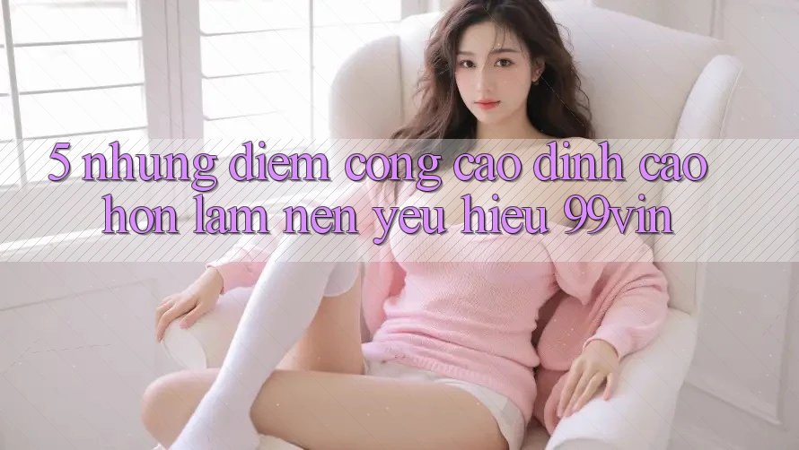 5. Những Điểm Cộng Cao đỉnh cao hơn Làm Nên Yêu Hiệu 99vin 5. Những Điểm Cộng Cao đỉnh cao hơn Làm Nên Yêu Hiệu 99vin