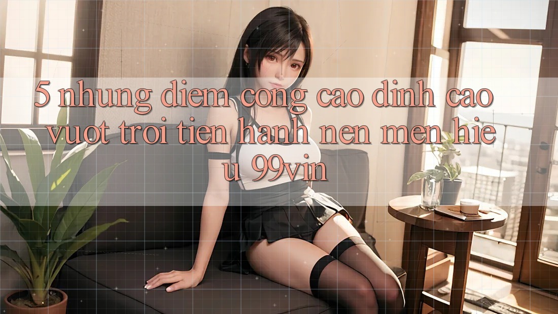 5. Những Điểm Cộng Cao đỉnh cao vượt trội Tiến hành Nên Mến Hiệu 99vin 5. Những Điểm Cộng Cao đỉnh cao vượt trội Tiến hành Nên Mến Hiệu 99vin