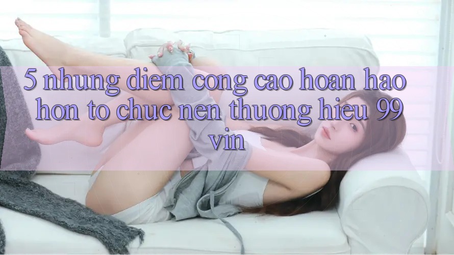 5. Những Điểm Cộng Cao hoàn hảo hơn Tổ chức Nên Thương Hiệu 99vin