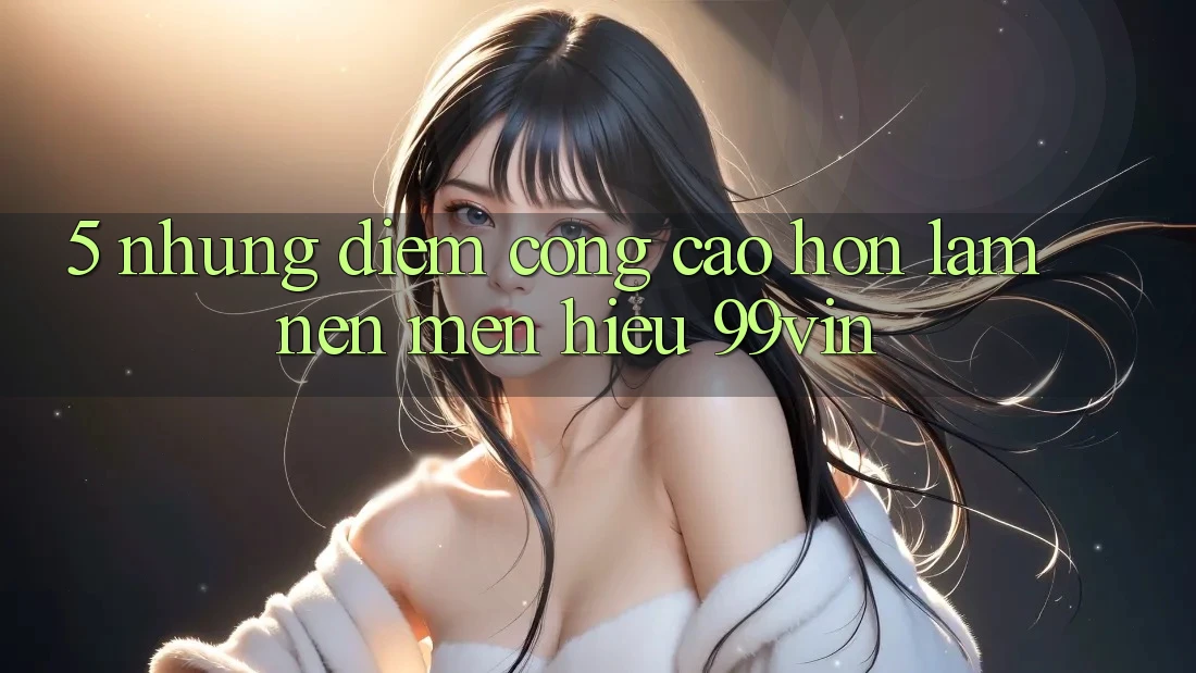 5. Những Điểm Cộng Cao hơn Làm Nên Mến Hiệu 99vin