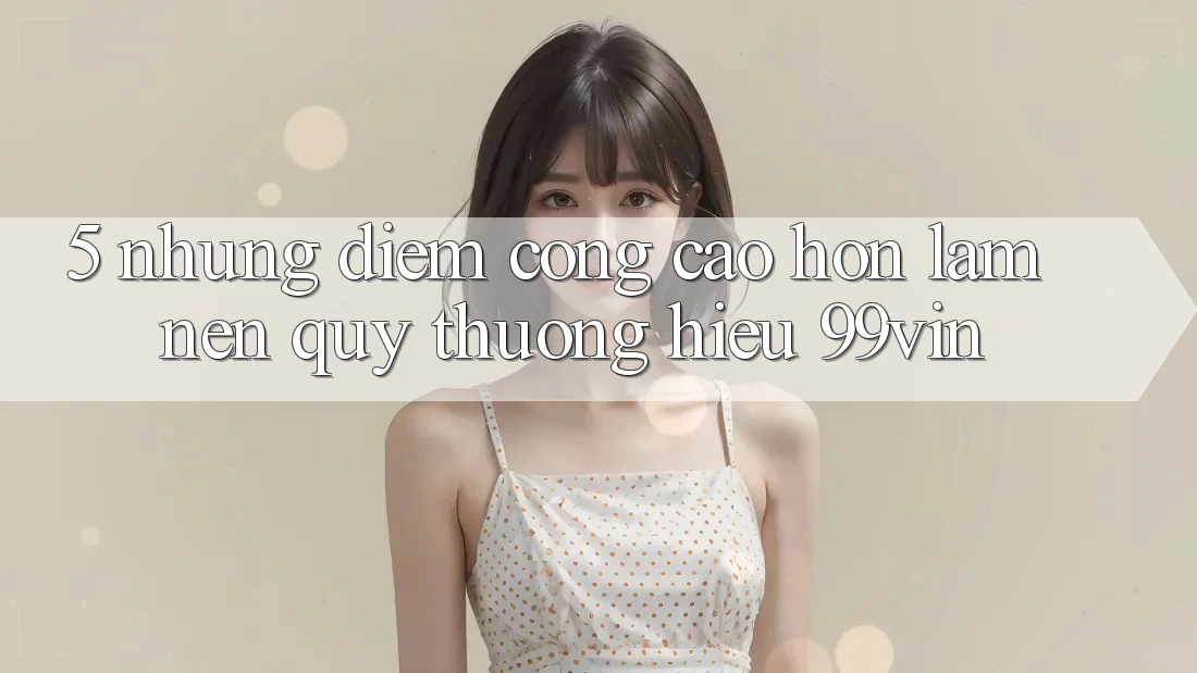 5. Những Điểm Cộng Cao hơn Làm Nên Quý thương Hiệu 99vin