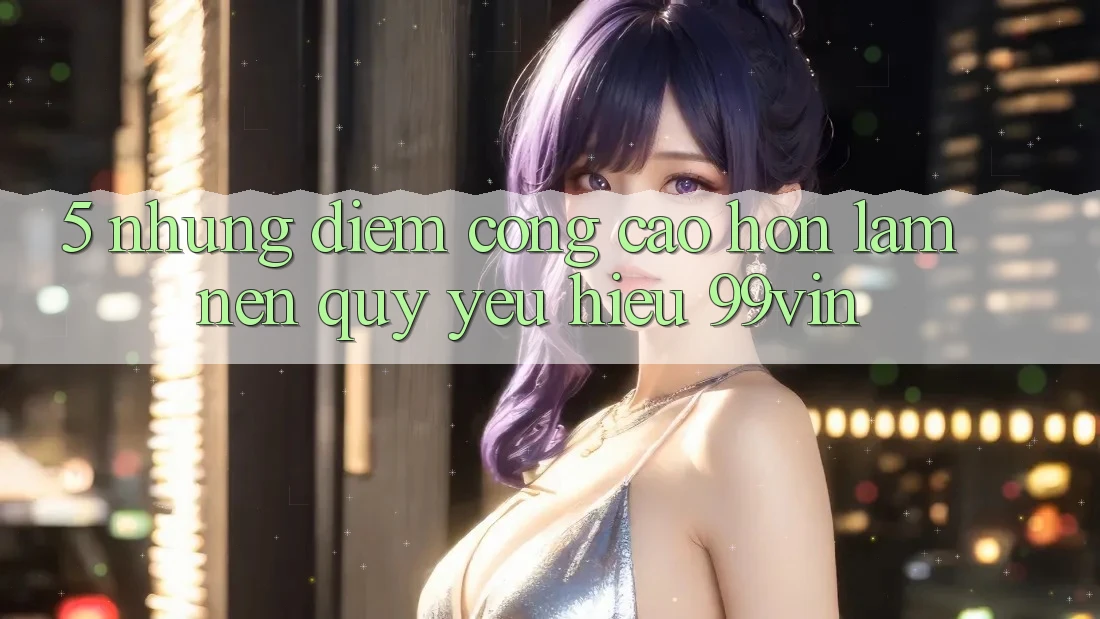 5. Những Điểm Cộng Cao hơn Làm Nên Quý yêu Hiệu 99vin 5. Những Điểm Cộng Cao hơn Làm Nên Quý yêu Hiệu 99vin