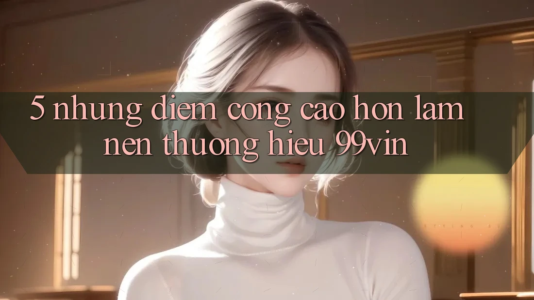 5. Những Điểm Cộng Cao hơn Làm Nên Thương Hiệu 99vin
