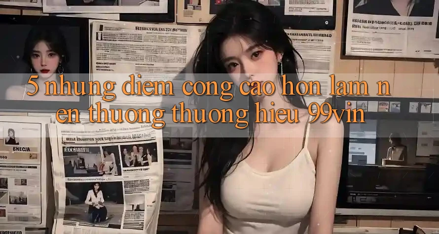 5. Những Điểm Cộng Cao hơn Làm Nên Thương thương Hiệu 99vin