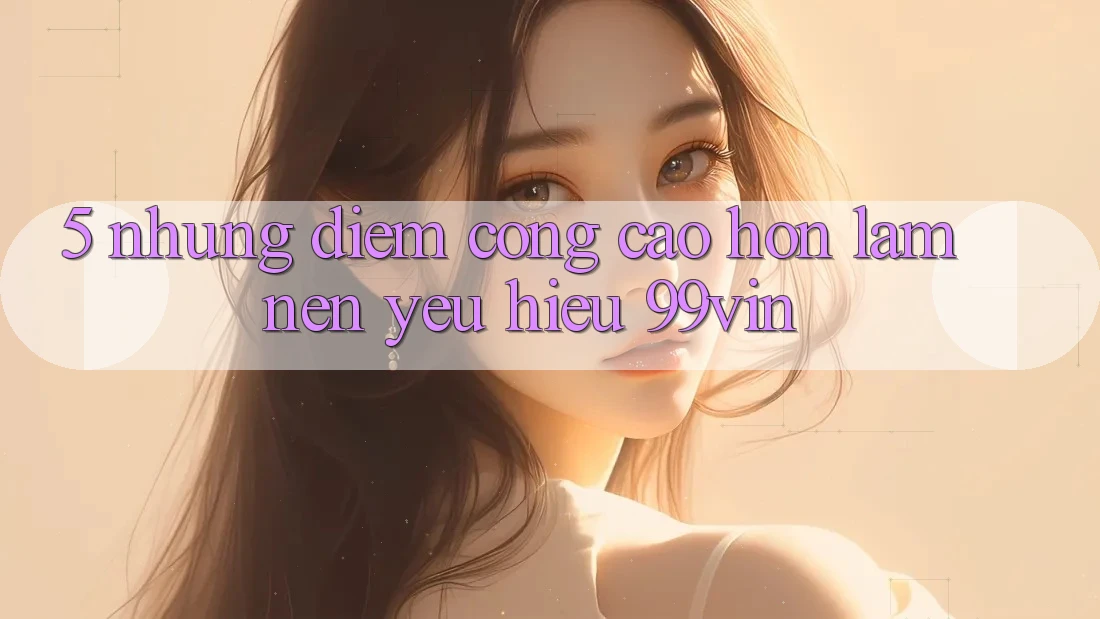 5. Những Điểm Cộng Cao hơn Làm Nên Yêu Hiệu 99vin 5. Những Điểm Cộng Cao hơn Làm Nên Yêu Hiệu 99vin
