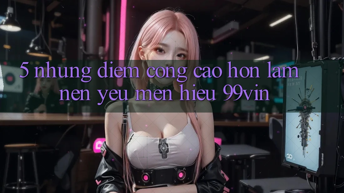 5. Những Điểm Cộng Cao hơn Làm Nên Yêu mến Hiệu 99vin 5. Những Điểm Cộng Cao hơn Làm Nên Yêu mến Hiệu 99vin