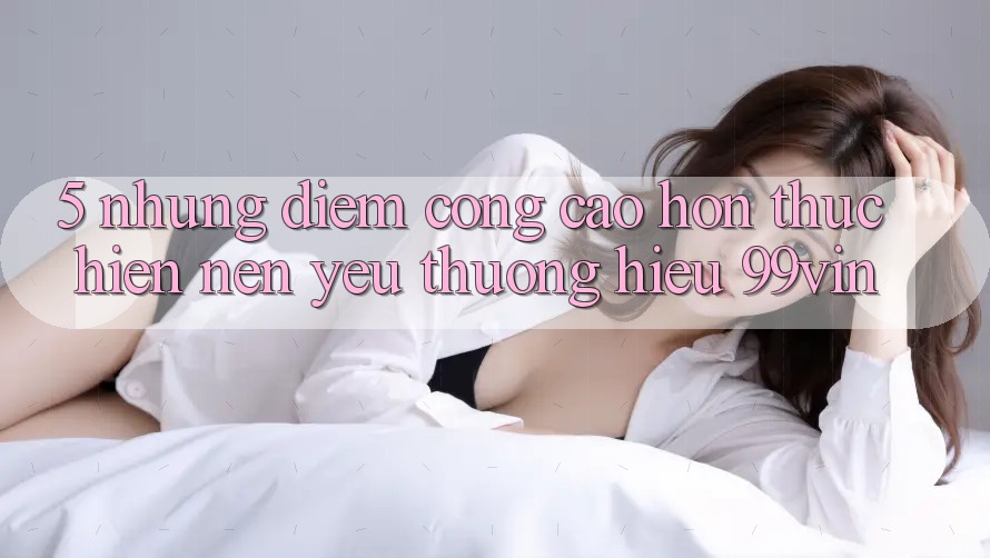 5. Những Điểm Cộng Cao hơn Thực hiện Nên Yêu thương Hiệu 99vin 5. Những Điểm Cộng Cao hơn Thực hiện Nên Yêu thương Hiệu 99vin