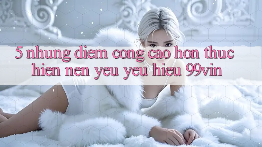 5. Những Điểm Cộng Cao hơn Thực hiện Nên Yêu yêu Hiệu 99vin 5. Những Điểm Cộng Cao hơn Thực hiện Nên Yêu yêu Hiệu 99vin