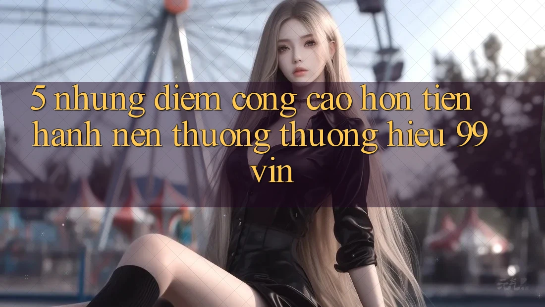 5. Những Điểm Cộng Cao hơn Tiến hành Nên Thương thương Hiệu 99vin