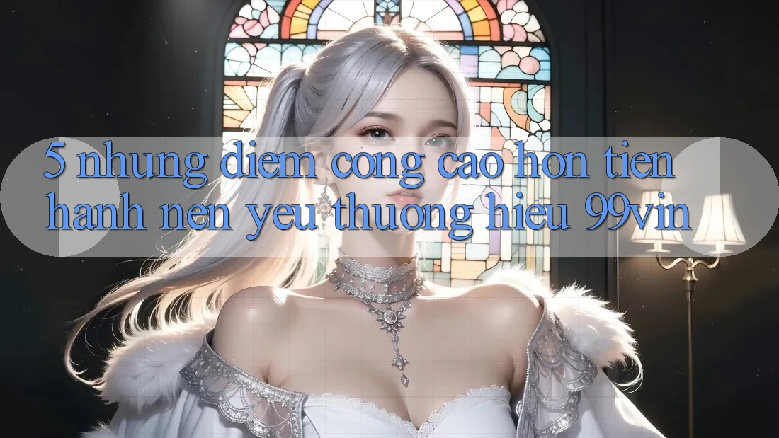 5. Những Điểm Cộng Cao hơn Tiến hành Nên Yêu thương Hiệu 99vin 5. Những Điểm Cộng Cao hơn Tiến hành Nên Yêu thương Hiệu 99vin