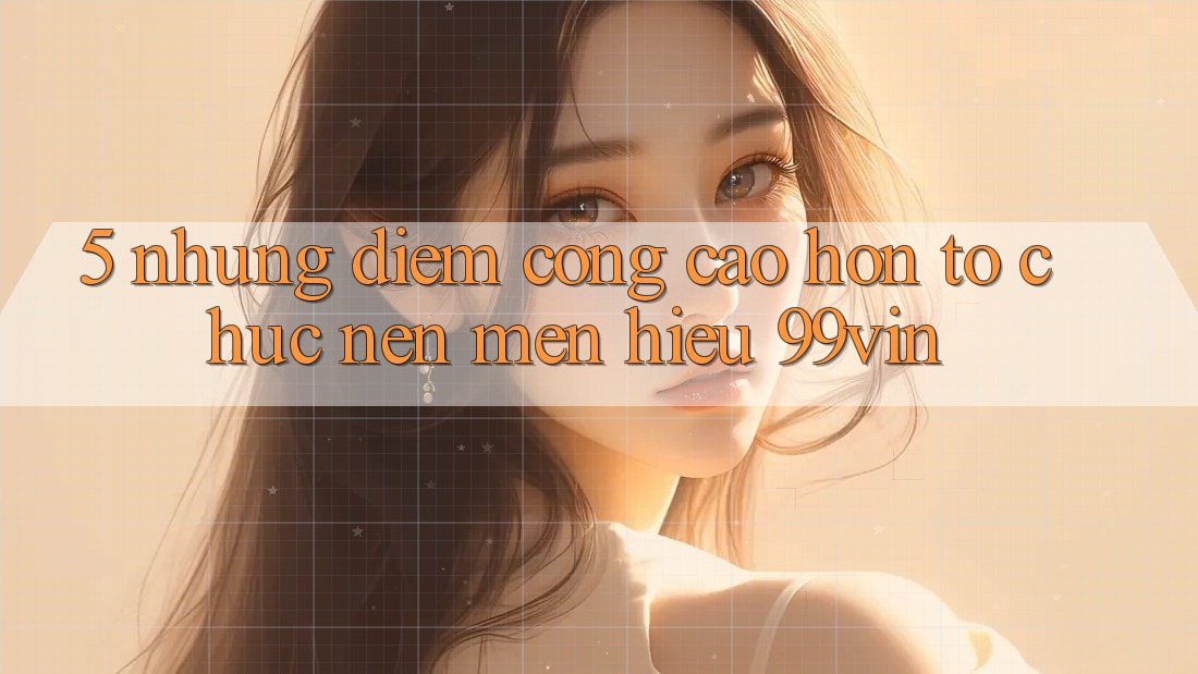 5. Những Điểm Cộng Cao hơn Tổ chức Nên Mến Hiệu 99vin