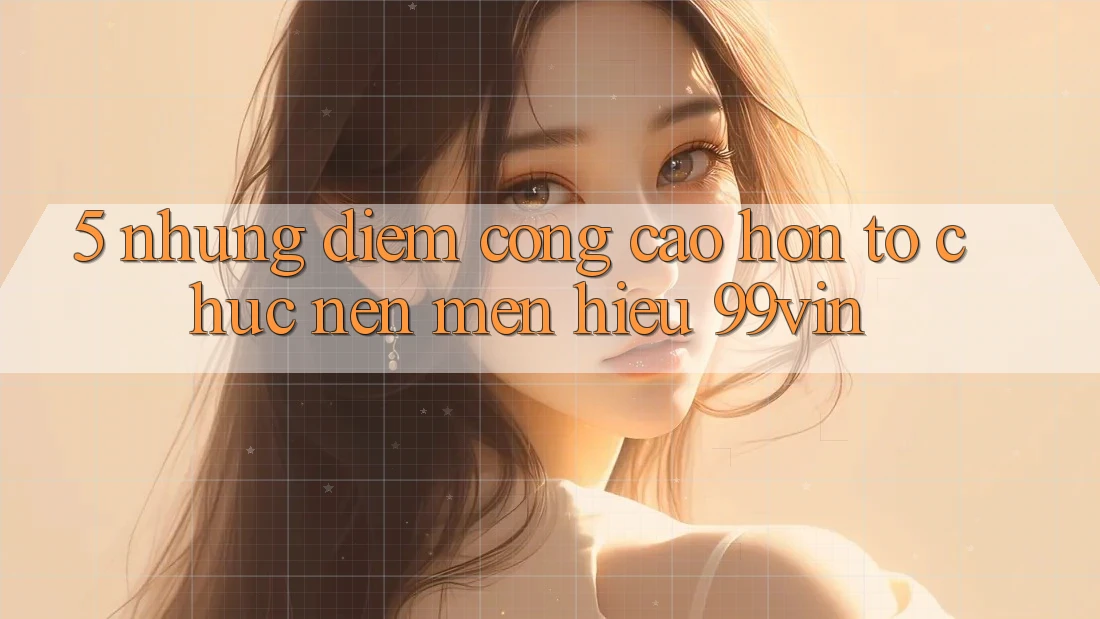 5. Những Điểm Cộng Cao hơn Tổ chức Nên Mến Hiệu 99vin 5. Những Điểm Cộng Cao hơn Tổ chức Nên Mến Hiệu 99vin