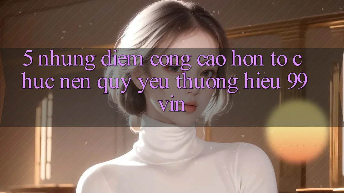 5. Những Điểm Cộng Cao hơn Tổ chức Nên Quý yêu thương Hiệu 99vin 5. Những Điểm Cộng Cao hơn Tổ chức Nên Quý yêu thương Hiệu 99vin