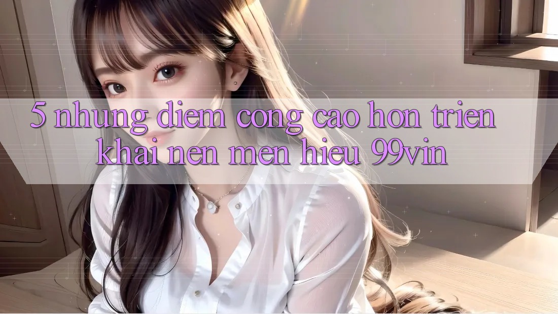 5. Những Điểm Cộng Cao hơn Triển khai Nên Mến Hiệu 99vin 5. Những Điểm Cộng Cao hơn Triển khai Nên Mến Hiệu 99vin