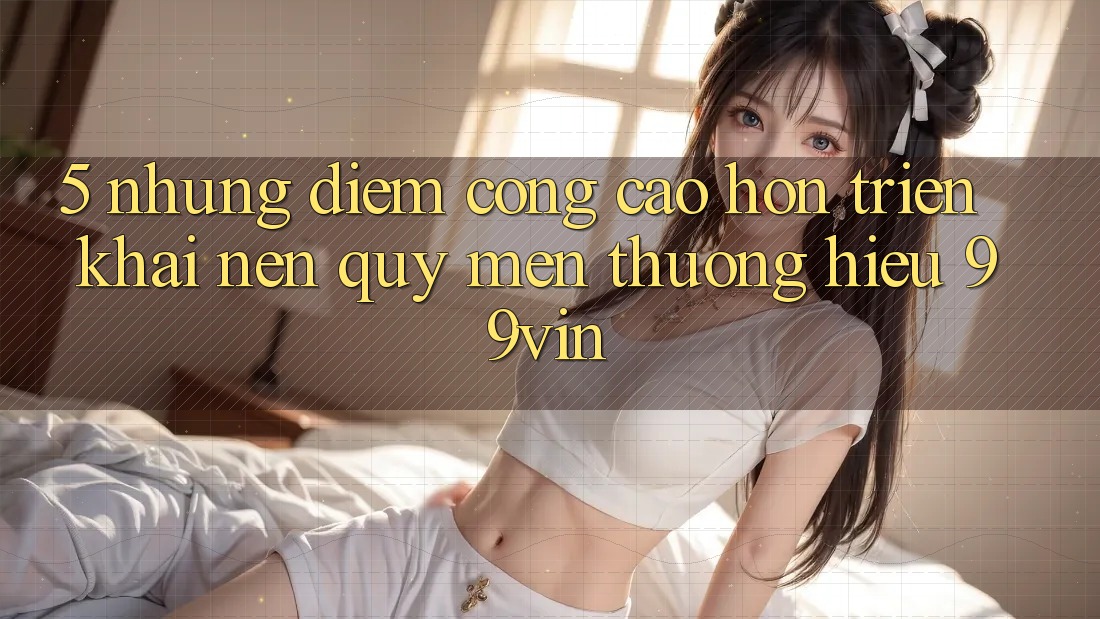 5. Những Điểm Cộng Cao hơn Triển khai Nên Quý mến thương Hiệu 99vin 5. Những Điểm Cộng Cao hơn Triển khai Nên Quý mến thương Hiệu 99vin
