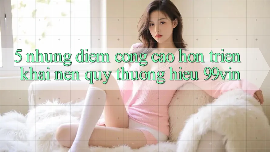 5. Những Điểm Cộng Cao hơn Triển khai Nên Quý thương Hiệu 99vin 5. Những Điểm Cộng Cao hơn Triển khai Nên Quý thương Hiệu 99vin