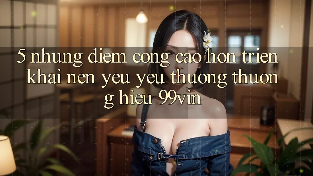 5. Những Điểm Cộng Cao hơn Triển khai Nên Yêu yêu thương thương Hiệu 99vin 5. Những Điểm Cộng Cao hơn Triển khai Nên Yêu yêu thương thương Hiệu 99vin