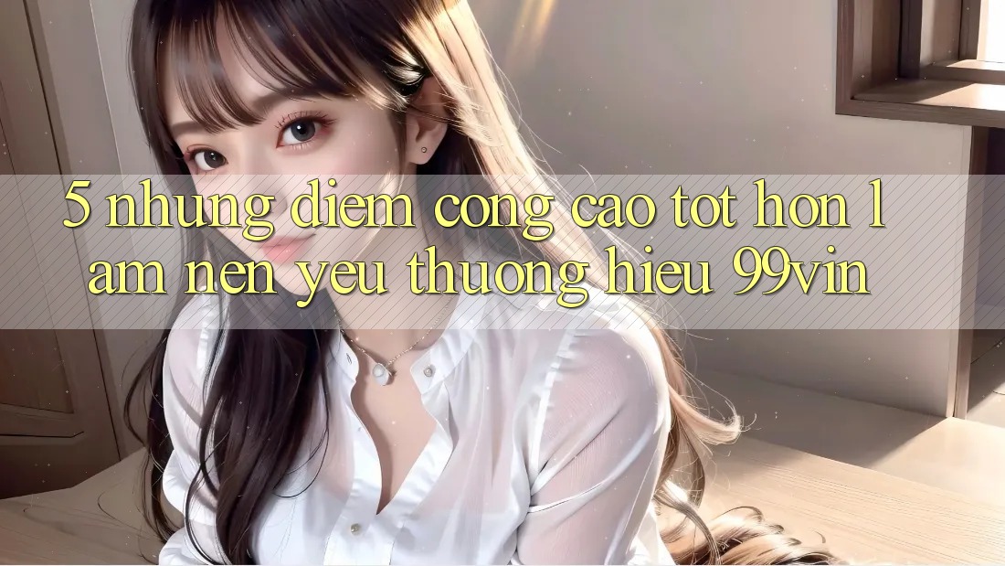 5. Những Điểm Cộng Cao tốt hơn Làm Nên Yêu thương Hiệu 99vin