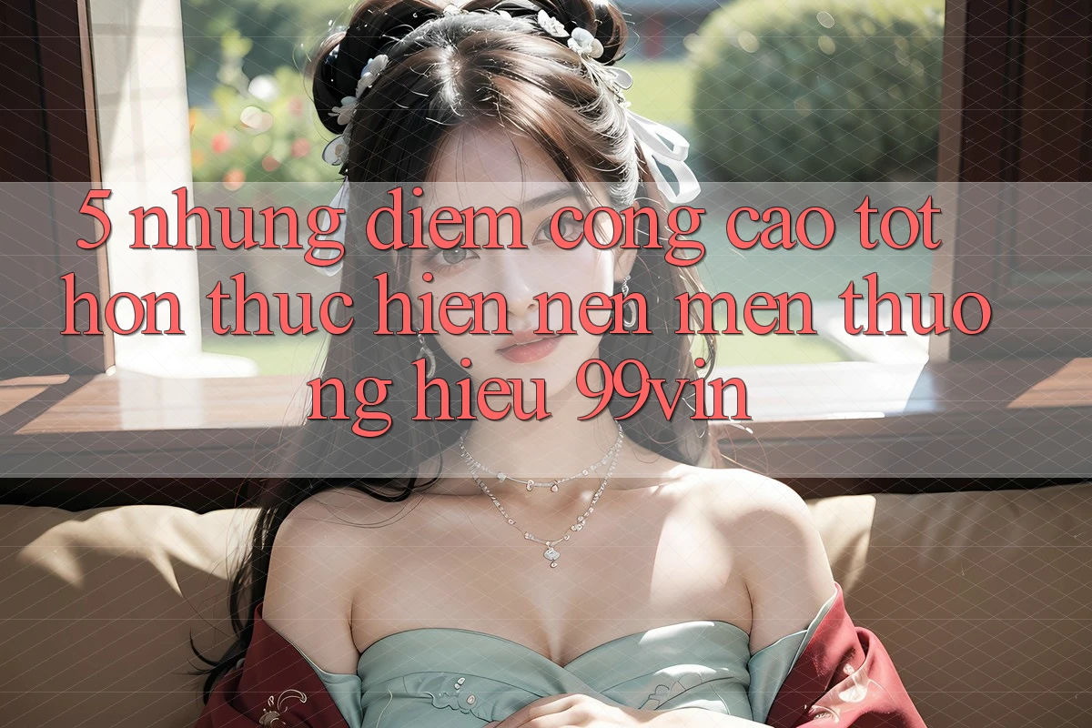 5. Những Điểm Cộng Cao tốt hơn Thực hiện Nên Mến thương Hiệu 99vin