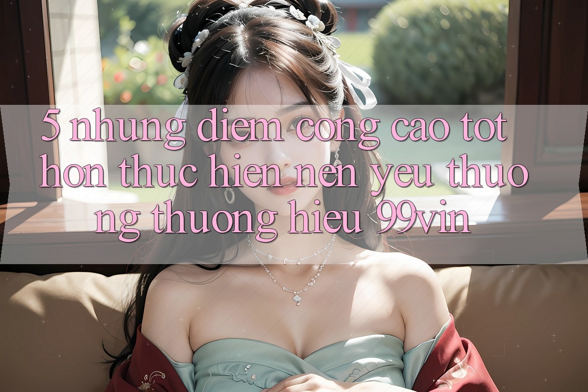 5. Những Điểm Cộng Cao tốt hơn Thực hiện Nên Yêu thương thương Hiệu 99vin 5. Những Điểm Cộng Cao tốt hơn Thực hiện Nên Yêu thương thương Hiệu 99vin