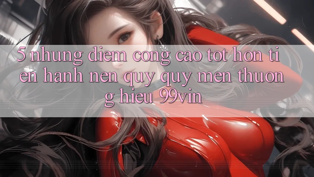 5. Những Điểm Cộng Cao tốt hơn Tiến hành Nên Quý quý mến thương Hiệu 99vin