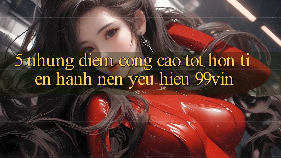 5. Những Điểm Cộng Cao tốt hơn Tiến hành Nên Yêu Hiệu 99vin