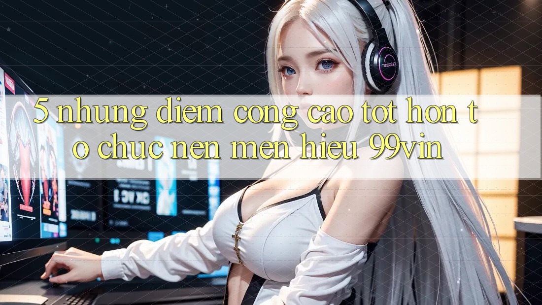 5. Những Điểm Cộng Cao tốt hơn Tổ chức Nên Mến Hiệu 99vin 5. Những Điểm Cộng Cao tốt hơn Tổ chức Nên Mến Hiệu 99vin