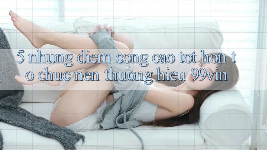 5. Những Điểm Cộng Cao tốt hơn Tổ chức Nên Thương Hiệu 99vin 5. Những Điểm Cộng Cao tốt hơn Tổ chức Nên Thương Hiệu 99vin
