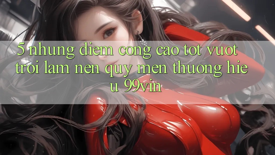 5. Những Điểm Cộng Cao tốt vượt trội Làm Nên Quý mến thương Hiệu 99vin