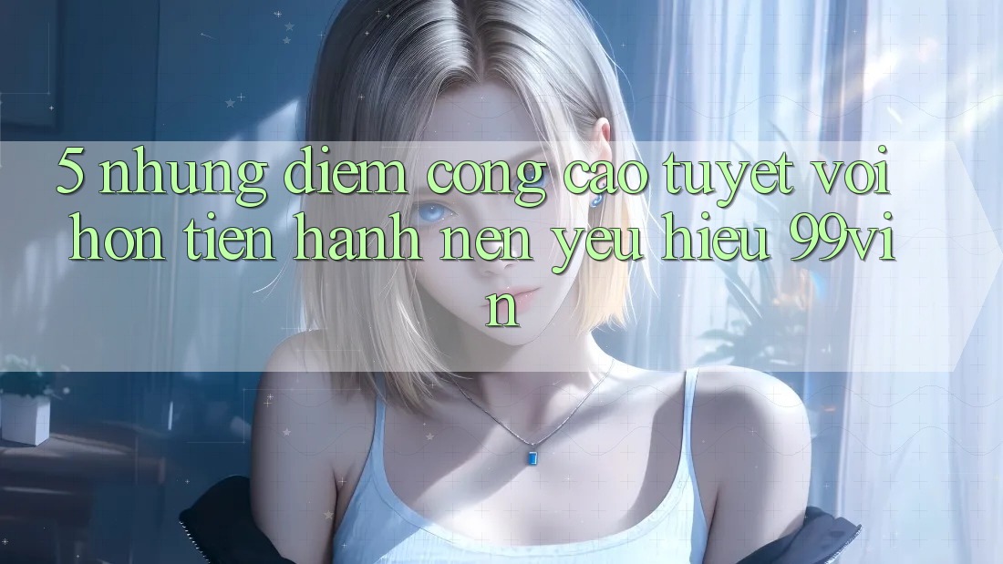 5. Những Điểm Cộng Cao tuyệt vời hơn Tiến hành Nên Yêu Hiệu 99vin