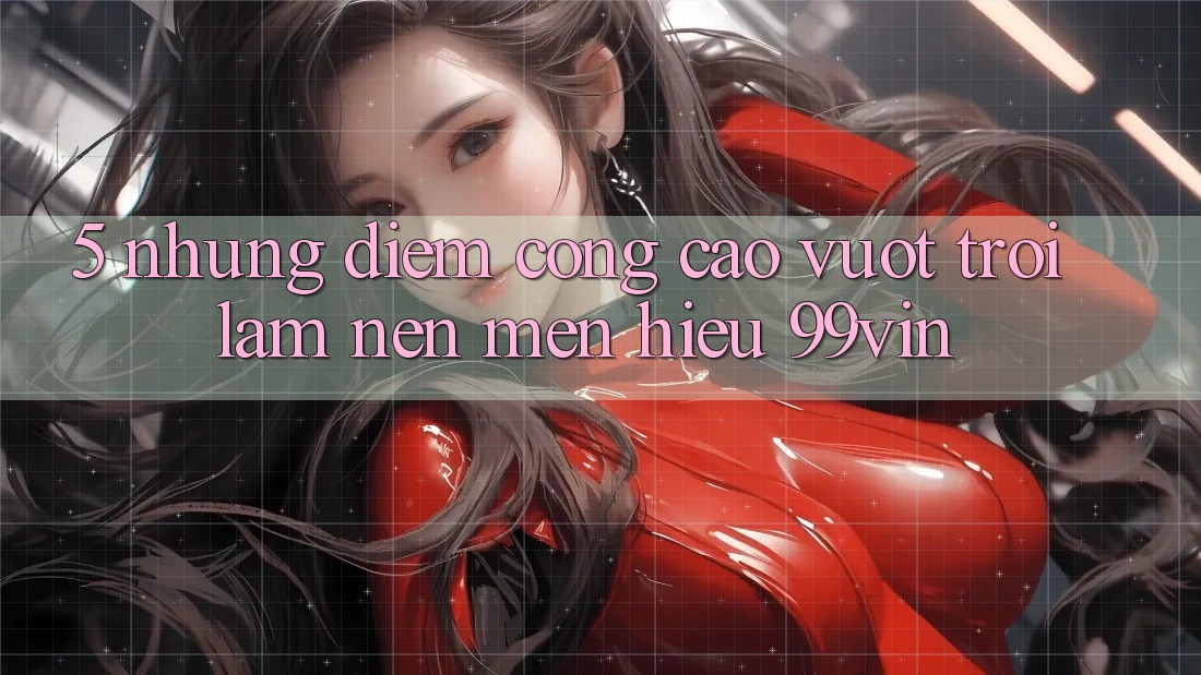 5. Những Điểm Cộng Cao vượt trội Làm Nên Mến Hiệu 99vin