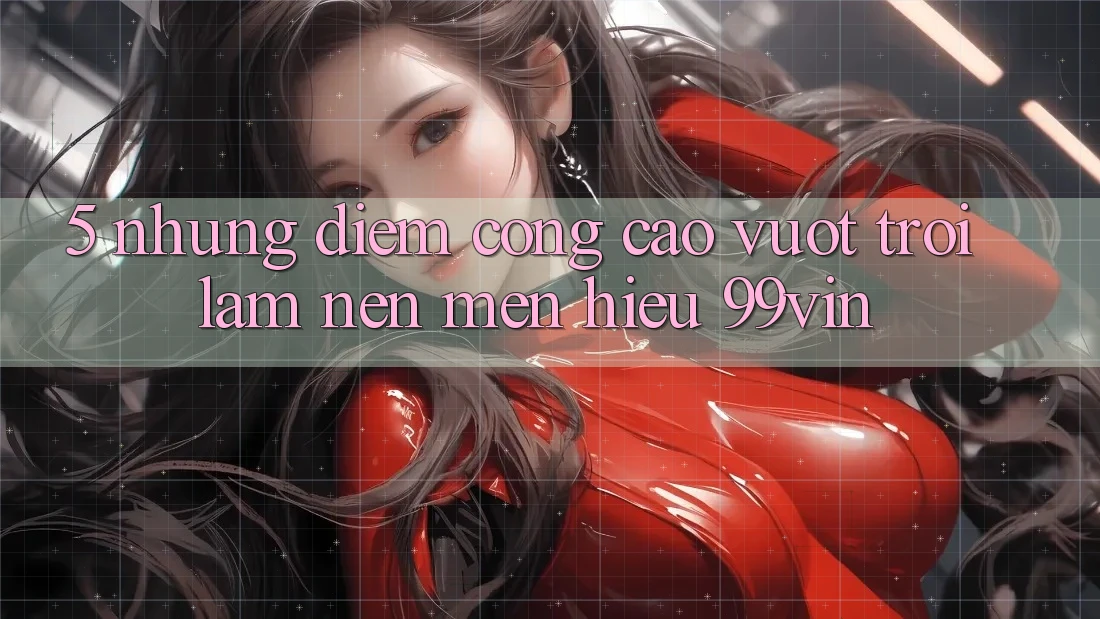 5. Những Điểm Cộng Cao vượt trội Làm Nên Mến Hiệu 99vin
