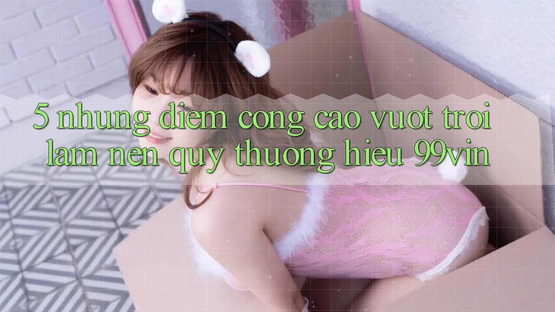 5. Những Điểm Cộng Cao vượt trội Làm Nên Quý thương Hiệu 99vin