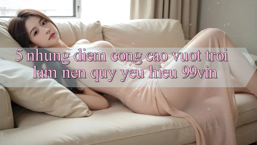 5. Những Điểm Cộng Cao vượt trội Làm Nên Quý yêu Hiệu 99vin 5. Những Điểm Cộng Cao vượt trội Làm Nên Quý yêu Hiệu 99vin