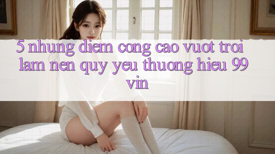5. Những Điểm Cộng Cao vượt trội Làm Nên Quý yêu thương Hiệu 99vin