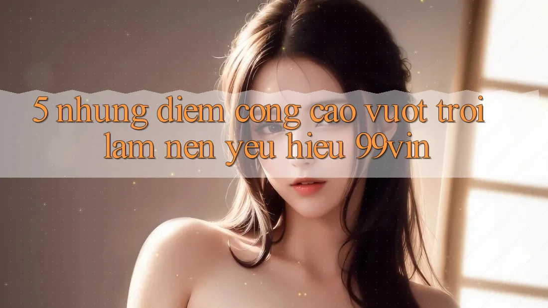 5. Những Điểm Cộng Cao vượt trội Làm Nên Yêu Hiệu 99vin