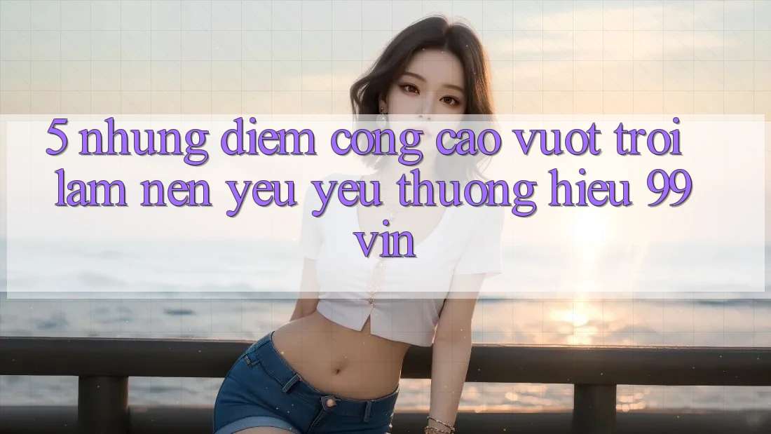 5. Những Điểm Cộng Cao vượt trội Làm Nên Yêu yêu thương Hiệu 99vin