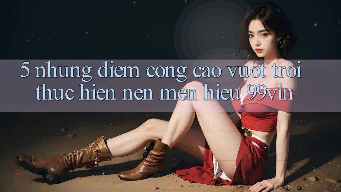 5. Những Điểm Cộng Cao vượt trội Thực hiện Nên Mến Hiệu 99vin 5. Những Điểm Cộng Cao vượt trội Thực hiện Nên Mến Hiệu 99vin