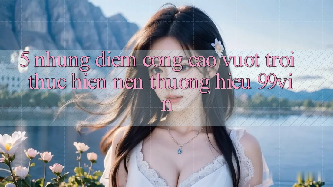 5. Những Điểm Cộng Cao vượt trội Thực hiện Nên Thương Hiệu 99vin