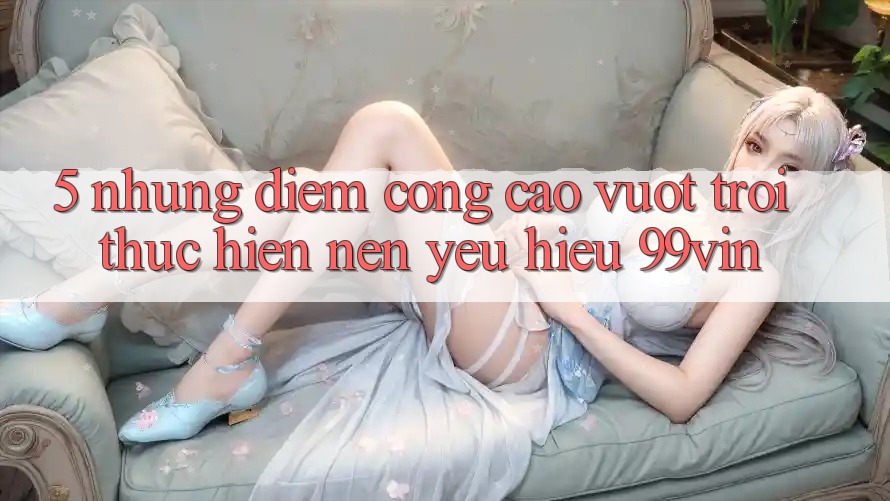 5. Những Điểm Cộng Cao vượt trội Thực hiện Nên Yêu Hiệu 99vin
