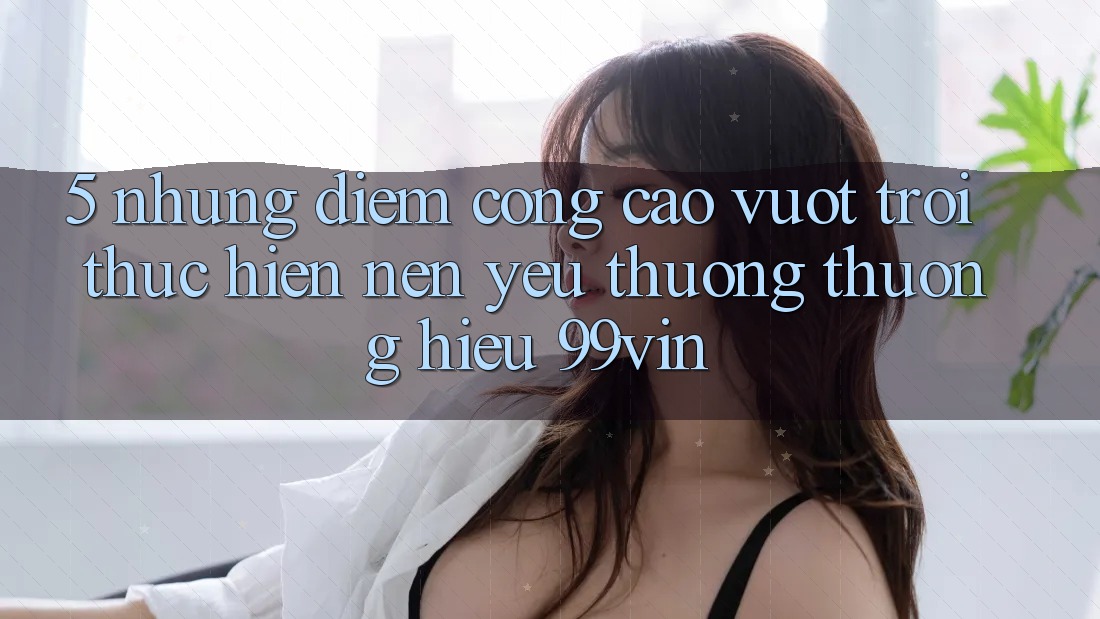 5. Những Điểm Cộng Cao vượt trội Thực hiện Nên Yêu thương thương Hiệu 99vin 5. Những Điểm Cộng Cao vượt trội Thực hiện Nên Yêu thương thương Hiệu 99vin