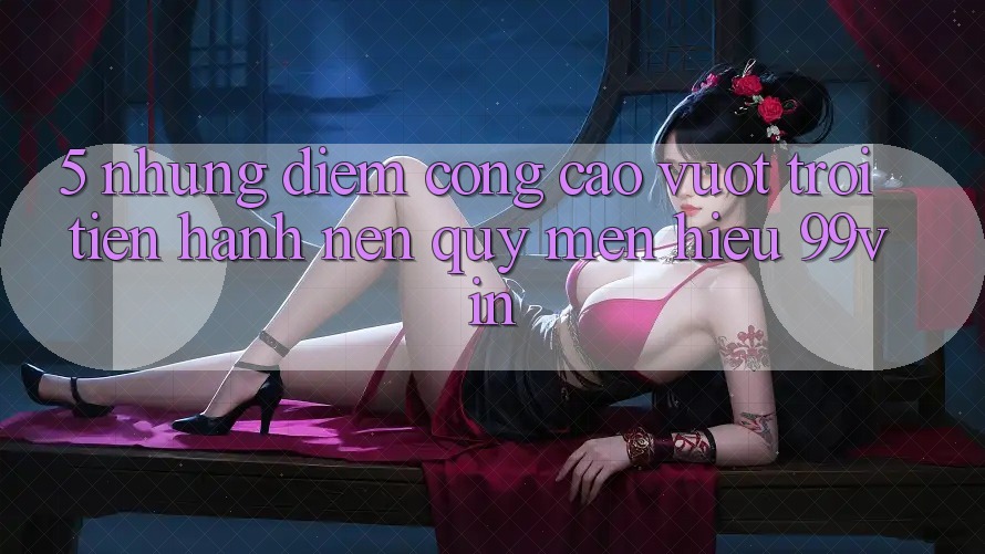 5. Những Điểm Cộng Cao vượt trội Tiến hành Nên Quý mến Hiệu 99vin