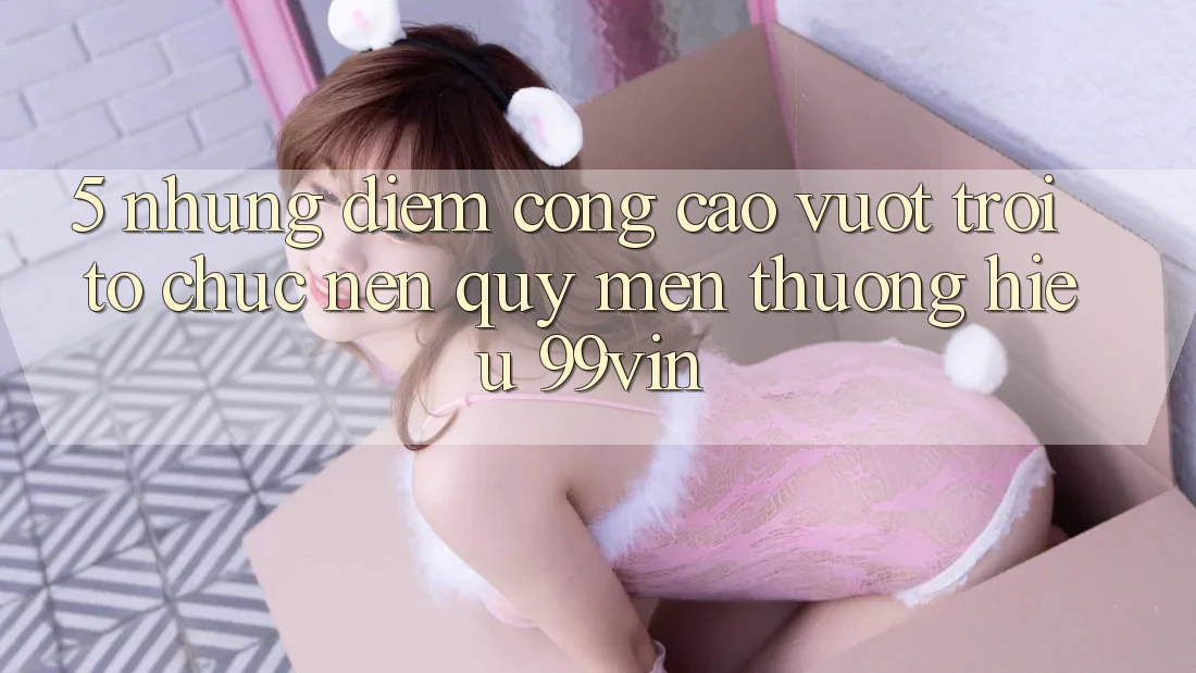 5. Những Điểm Cộng Cao vượt trội Tổ chức Nên Quý mến thương Hiệu 99vin