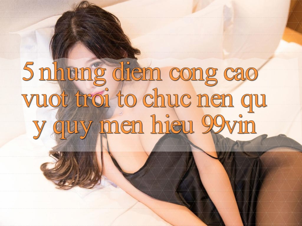 5. Những Điểm Cộng Cao vượt trội Tổ chức Nên Quý quý mến Hiệu 99vin 5. Những Điểm Cộng Cao vượt trội Tổ chức Nên Quý quý mến Hiệu 99vin