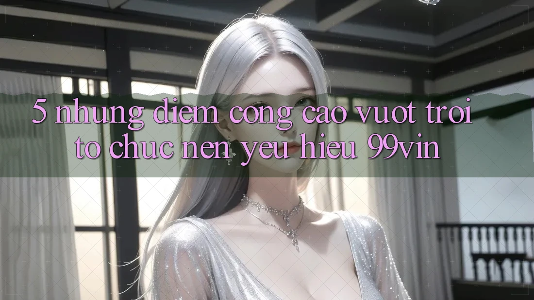 5. Những Điểm Cộng Cao vượt trội Tổ chức Nên Yêu Hiệu 99vin 5. Những Điểm Cộng Cao vượt trội Tổ chức Nên Yêu Hiệu 99vin