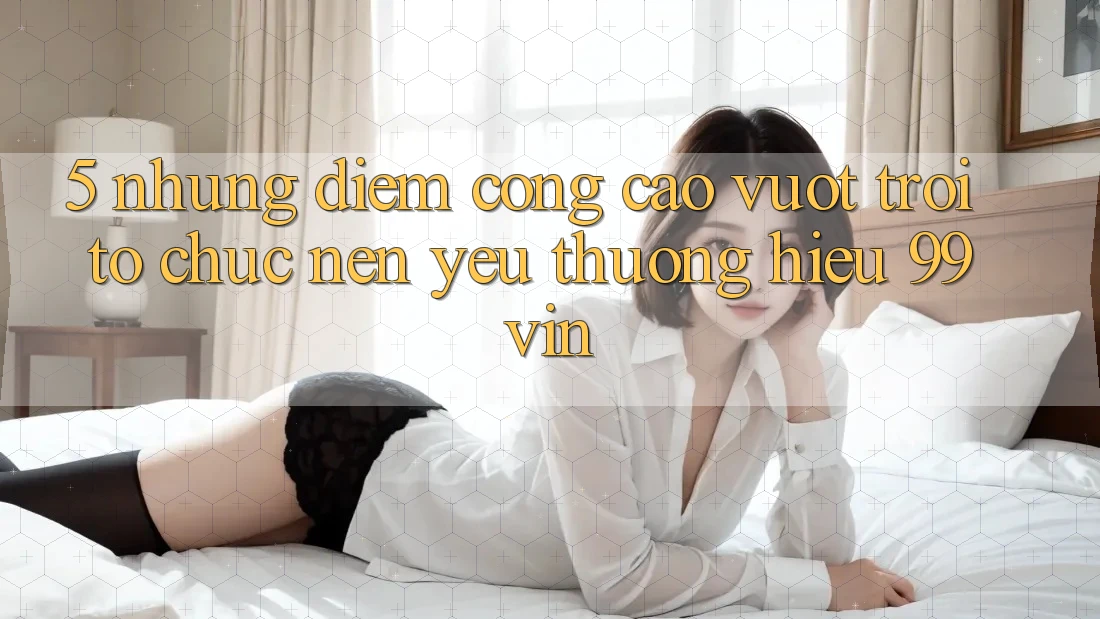 5. Những Điểm Cộng Cao vượt trội Tổ chức Nên Yêu thương Hiệu 99vin