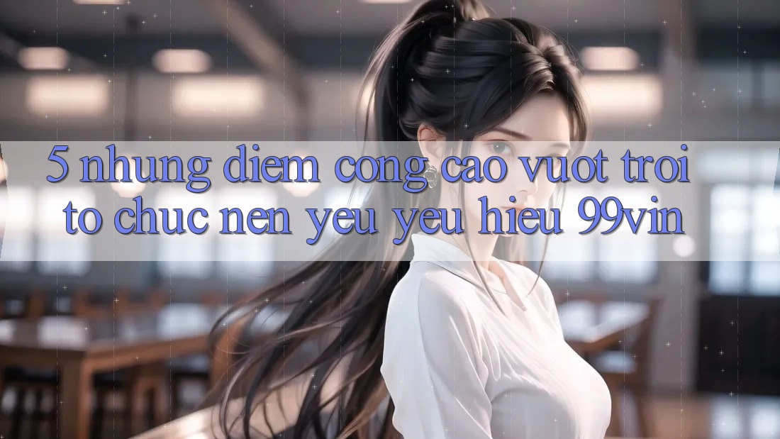 5. Những Điểm Cộng Cao vượt trội Tổ chức Nên Yêu yêu Hiệu 99vin
