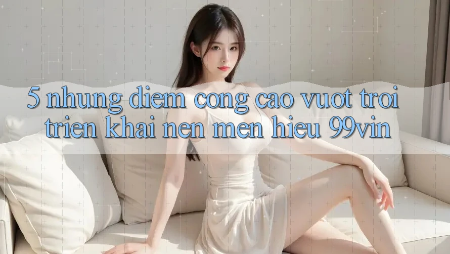 5. Những Điểm Cộng Cao vượt trội Triển khai Nên Mến Hiệu 99vin 5. Những Điểm Cộng Cao vượt trội Triển khai Nên Mến Hiệu 99vin