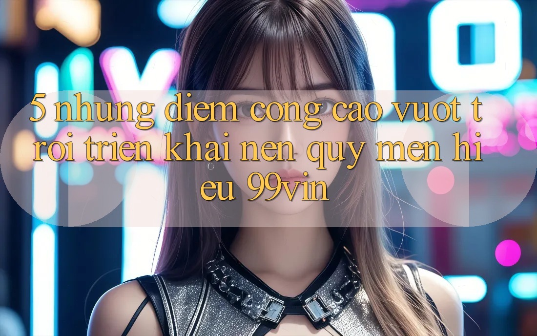 5. Những Điểm Cộng Cao vượt trội Triển khai Nên Quý mến Hiệu 99vin
