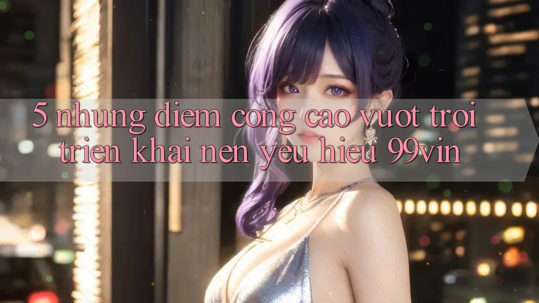 5. Những Điểm Cộng Cao vượt trội Triển khai Nên Yêu Hiệu 99vin